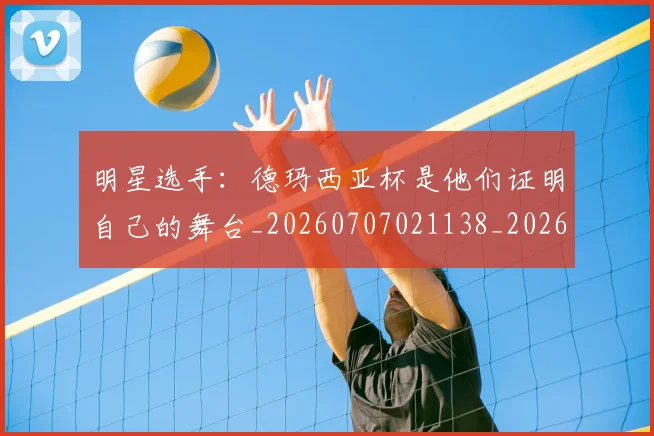 明星选手:德玛西亚杯是他们证明自己的舞台_20260707021138_20260731172208