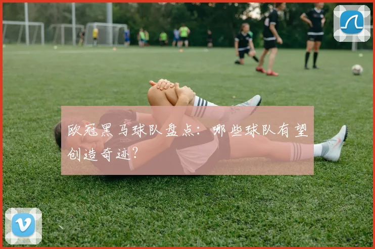 欧冠黑马球队盘点：哪些球队有望创造奇迹？