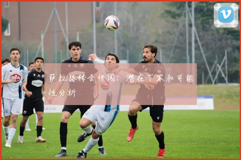 萨拉赫转会传闻：潜在下家和可能性分析