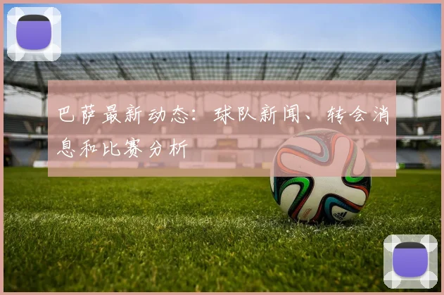 巴萨最新动态：球队新闻、转会消息和比赛分析