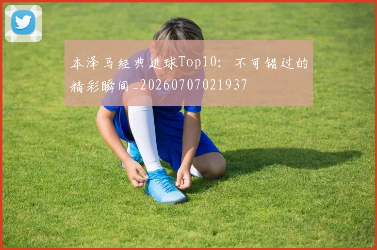 本泽马经典进球Top10：不可错过的精彩瞬间_20260707021937