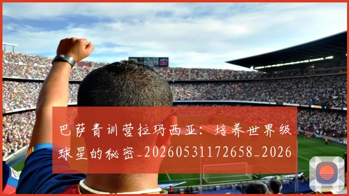 巴萨青训营拉玛西亚：培养世界级球星的秘密_20260531172658_20260704170817_20260722153719