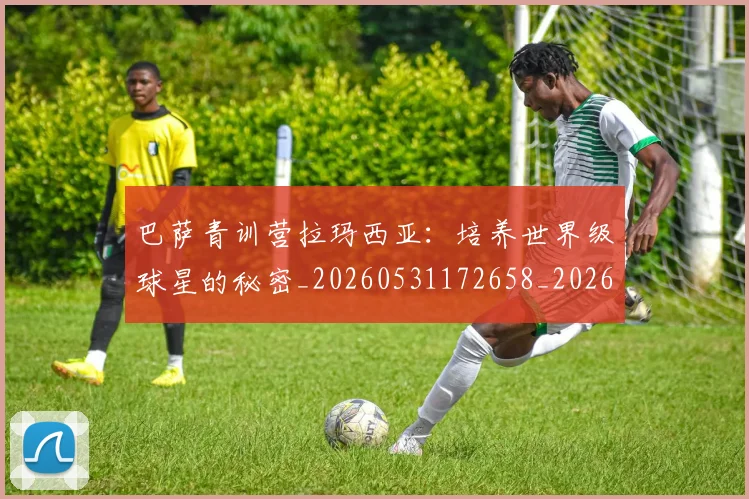 巴萨青训营拉玛西亚：培养世界级球星的秘密_20260531172658_20260704170817_20260722153719