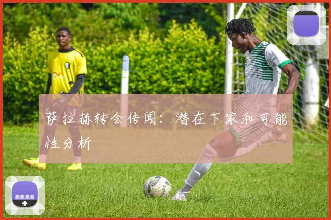 萨拉赫转会传闻：潜在下家和可能性分析