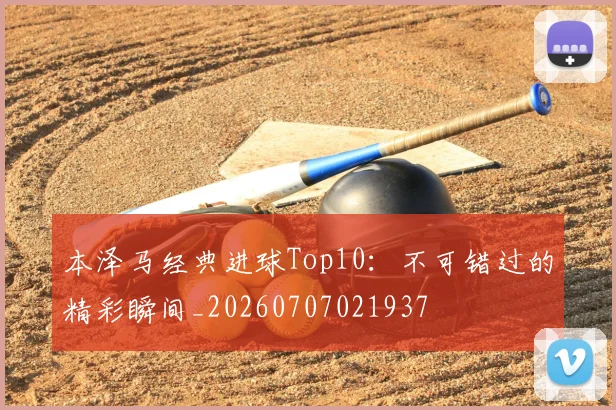 本泽马经典进球Top10：不可错过的精彩瞬间_20260707021937