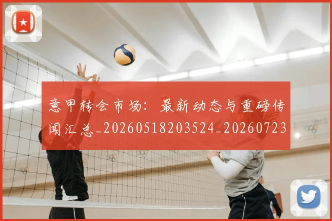 意甲转会市场：最新动态与重磅传闻汇总_20260518203524_20260723180946