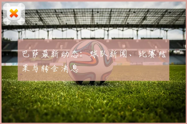 巴萨最新动态：球队新闻、比赛结果与转会消息