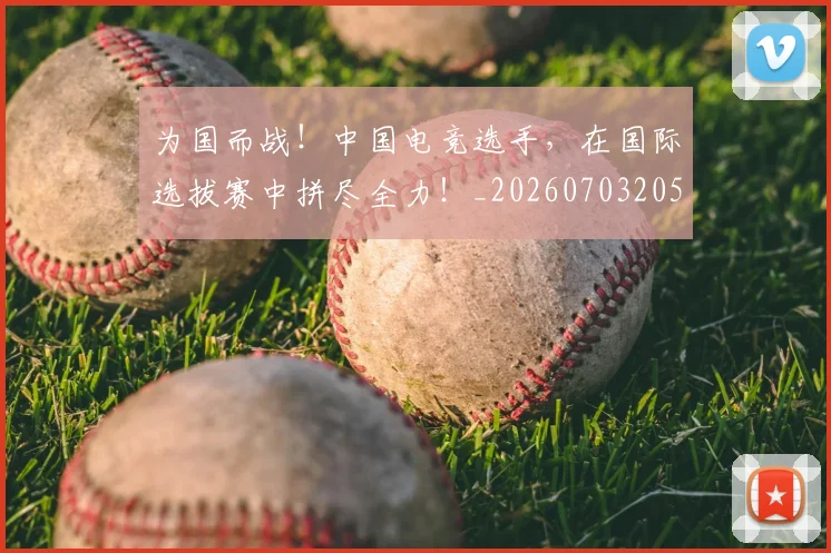为国而战!中国电竞选手,在国际选拔赛中拼尽全力!_20260703205750_20260716191552