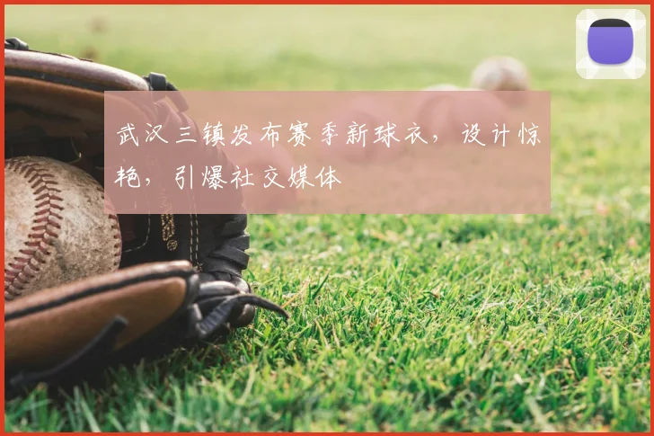 武汉三镇发布赛季新球衣，设计惊艳，引爆社交媒体